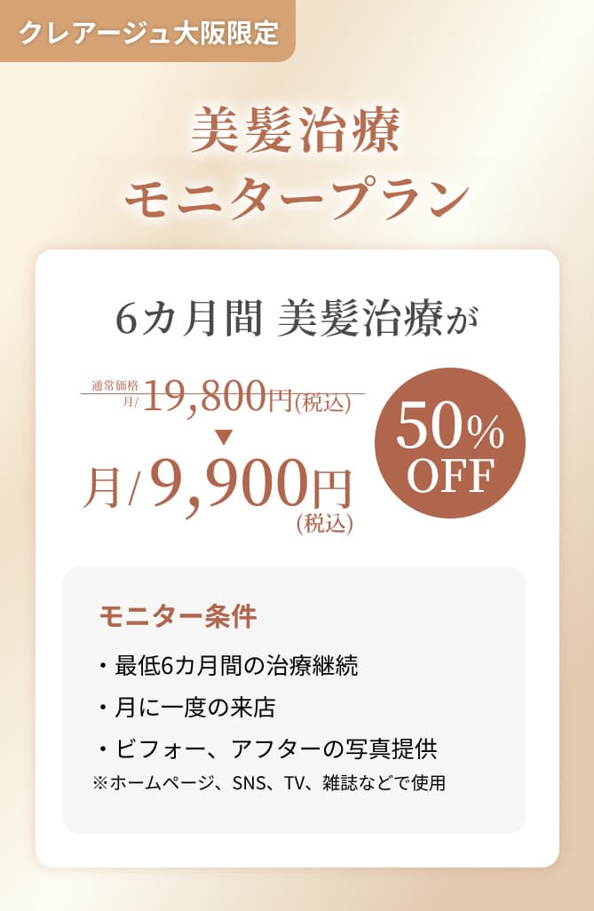 クレアージュ大阪限定 美髪治療モニタープラン 6ヵ月間 美髪治療が通常価格 月/19,800円（税込）→月/9,900円（税込） 50%OFF モニター条件・最低6ヵ月間の治療継続 ・月に一度のご来店 ・ビフォー、アフターの写真提供 ※ホームページ、SNS、TV、雑誌などで使用