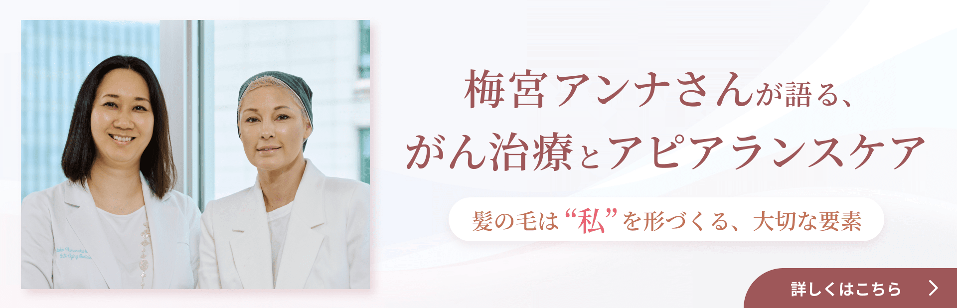 梅宮アンナさんが語る、がん治療とアピアランスケア ～ 髪の毛は“私”を形づくる、大切な要素 ～ 詳しくはこちら